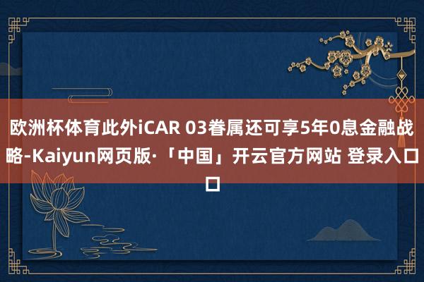 欧洲杯体育此外iCAR 03眷属还可享5年0息金融战略-Kaiyun网页版·「中国」开云官方网站 登录入口