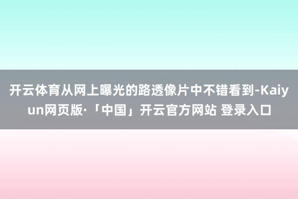 开云体育从网上曝光的路透像片中不错看到-Kaiyun网页版·「中国」开云官方网站 登录入口