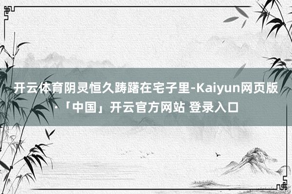 开云体育阴灵恒久踌躇在宅子里-Kaiyun网页版·「中国」开云官方网站 登录入口
