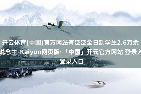 开云体育(中国)官方网站有泛泛全日制学生2.6万余东说念主-Kaiyun网页版·「中国」开云官方网站 登录入口