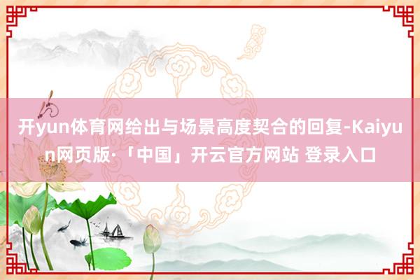开yun体育网给出与场景高度契合的回复-Kaiyun网页版·「中国」开云官方网站 登录入口