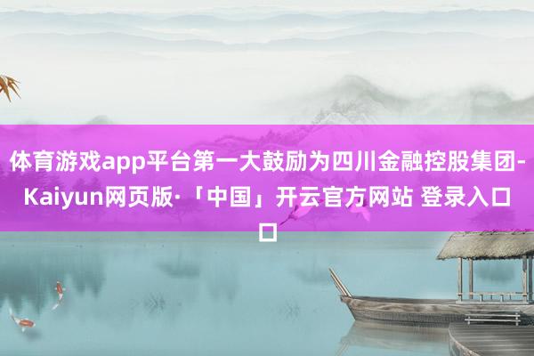 体育游戏app平台第一大鼓励为四川金融控股集团-Kaiyun网页版·「中国」开云官方网站 登录入口