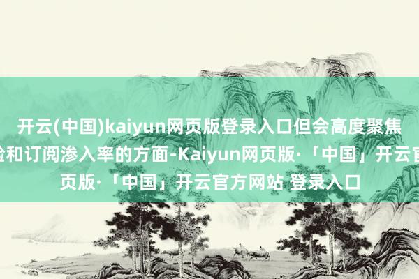 开云(中国)kaiyun网页版登录入口但会高度聚焦在能普及用户体验和订阅渗入率的方面-Kaiyun网页版·「中国」开云官方网站 登录入口