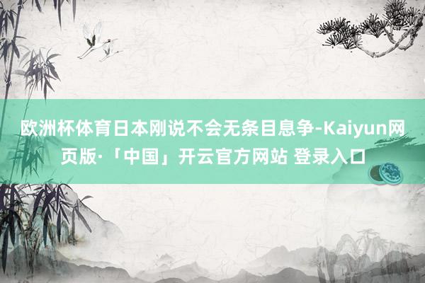 欧洲杯体育日本刚说不会无条目息争-Kaiyun网页版·「中国」开云官方网站 登录入口