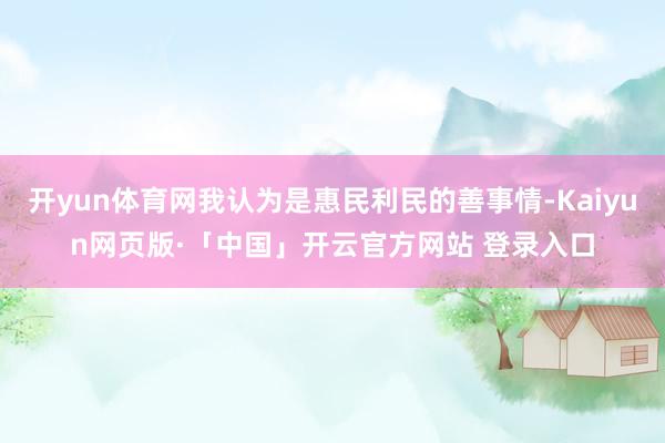 开yun体育网我认为是惠民利民的善事情-Kaiyun网页版·「中国」开云官方网站 登录入口
