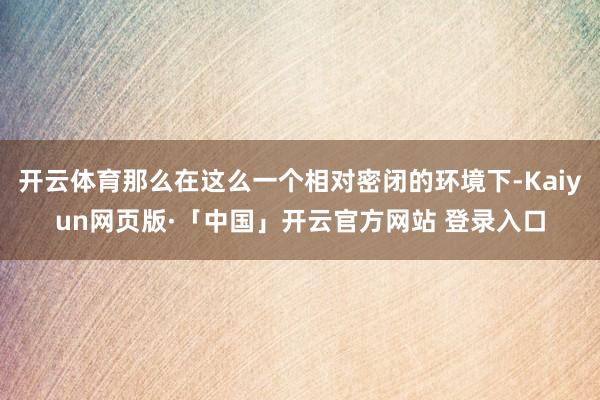 开云体育那么在这么一个相对密闭的环境下-Kaiyun网页版·「中国」开云官方网站 登录入口