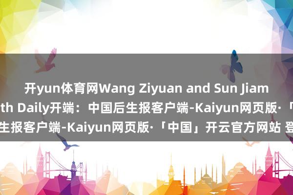 开yun体育网Wang Ziyuan and Sun Jiamin(intern)/China Youth Daily开端：中国后生报客户端-Kaiyun网页版·「中国」开云官方网站 登录入口