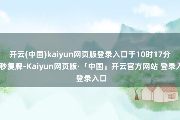 开云(中国)kaiyun网页版登录入口于10时17分26秒复牌-Kaiyun网页版·「中国」开云官方网站 登录入口