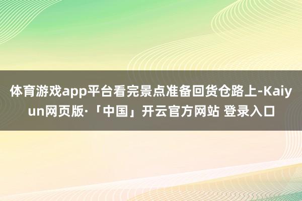体育游戏app平台看完景点准备回货仓路上-Kaiyun网页版·「中国」开云官方网站 登录入口
