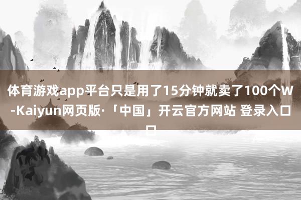 体育游戏app平台只是用了15分钟就卖了100个W-Kaiyun网页版·「中国」开云官方网站 登录入口