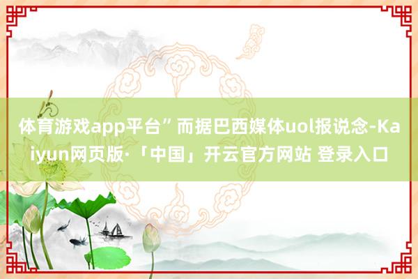 体育游戏app平台”而据巴西媒体uol报说念-Kaiyun网页版·「中国」开云官方网站 登录入口