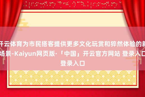 开云体育为市民搭客提供更多文化玩赏和猝然体验的新场景-Kaiyun网页版·「中国」开云官方网站 登录入口