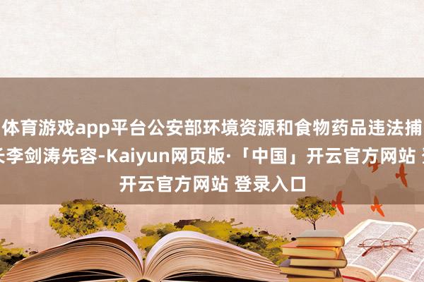 体育游戏app平台公安部环境资源和食物药品违法捕快局局长李剑涛先容-Kaiyun网页版·「中国」开云官方网站 登录入口