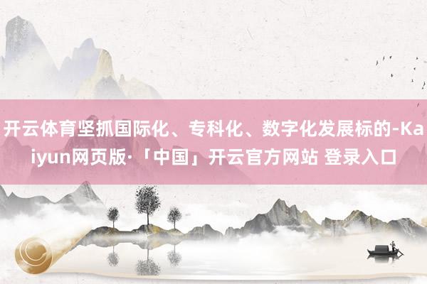 开云体育坚抓国际化、专科化、数字化发展标的-Kaiyun网页版·「中国」开云官方网站 登录入口