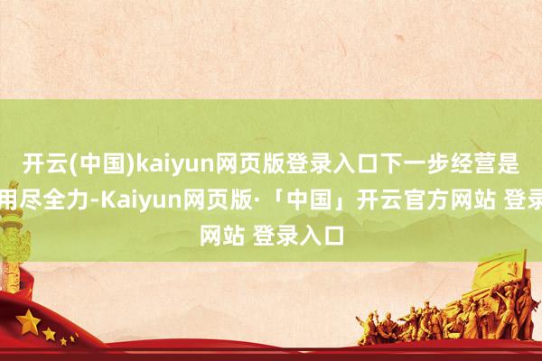 开云(中国)kaiyun网页版登录入口下一步经营是持续用尽全力-Kaiyun网页版·「中国」开云官方网站 登录入口