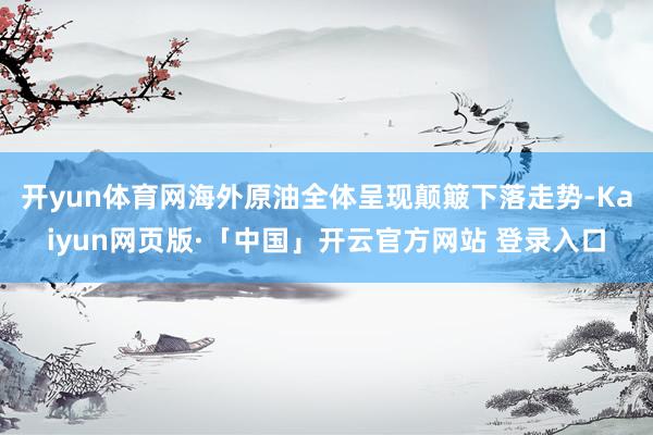 开yun体育网海外原油全体呈现颠簸下落走势-Kaiyun网页版·「中国」开云官方网站 登录入口
