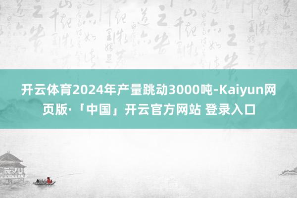 开云体育2024年产量跳动3000吨-Kaiyun网页版·「中国」开云官方网站 登录入口