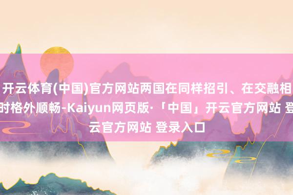 开云体育(中国)官方网站两国在同样招引、在交融相互文化时格外顺畅-Kaiyun网页版·「中国」开云官方网站 登录入口