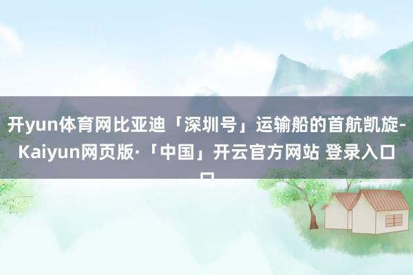 开yun体育网比亚迪「深圳号」运输船的首航凯旋-Kaiyun网页版·「中国」开云官方网站 登录入口