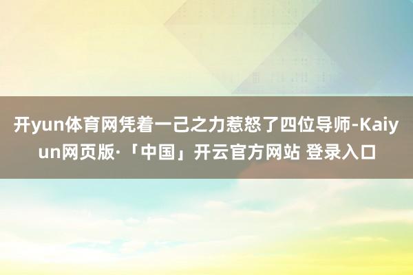 开yun体育网凭着一己之力惹怒了四位导师-Kaiyun网页版·「中国」开云官方网站 登录入口