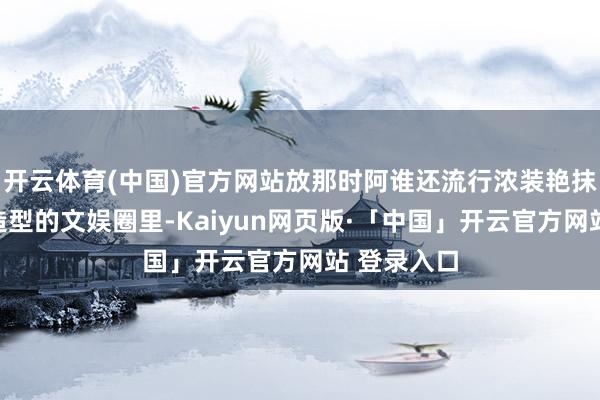 开云体育(中国)官方网站放那时阿谁还流行浓装艳抹、用劲凹造型的文娱圈里-Kaiyun网页版·「中国」开云官方网站 登录入口