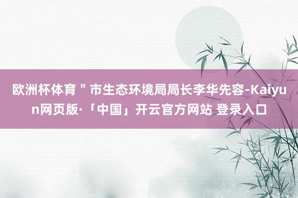 欧洲杯体育＂市生态环境局局长李华先容-Kaiyun网页版·「中国」开云官方网站 登录入口