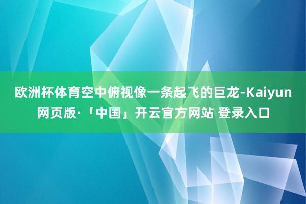 欧洲杯体育空中俯视像一条起飞的巨龙-Kaiyun网页版·「中国」开云官方网站 登录入口