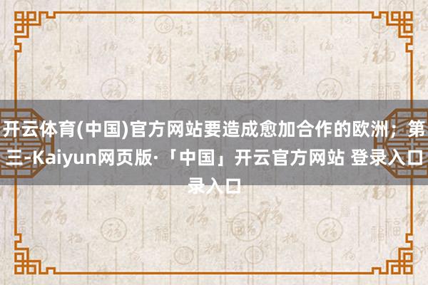 开云体育(中国)官方网站要造成愈加合作的欧洲；第三-Kaiyun网页版·「中国」开云官方网站 登录入口