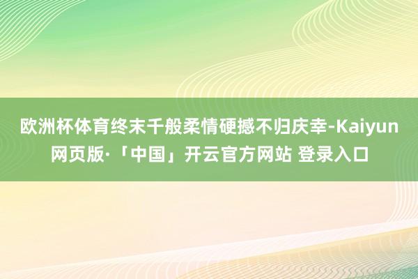 欧洲杯体育终末千般柔情硬撼不归庆幸-Kaiyun网页版·「中国」开云官方网站 登录入口