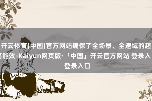 开云体育(中国)官方网站确保了全场景、全速域的超高能效-Kaiyun网页版·「中国」开云官方网站 登录入口