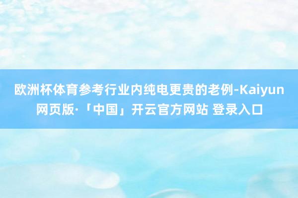 欧洲杯体育参考行业内纯电更贵的老例-Kaiyun网页版·「中国」开云官方网站 登录入口