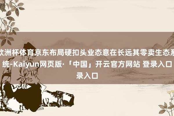 欧洲杯体育京东布局硬扣头业态意在长远其零卖生态系统-Kaiyun网页版·「中国」开云官方网站 登录入口