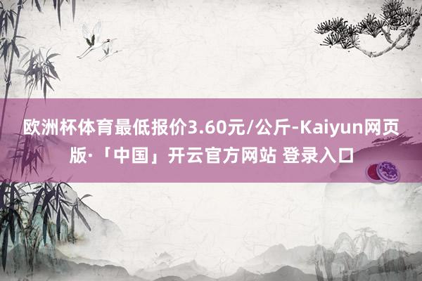 欧洲杯体育最低报价3.60元/公斤-Kaiyun网页版·「中国」开云官方网站 登录入口