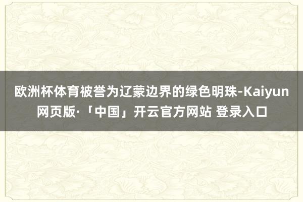 欧洲杯体育被誉为辽蒙边界的绿色明珠-Kaiyun网页版·「中国」开云官方网站 登录入口