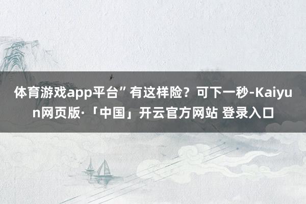 体育游戏app平台”有这样险？可下一秒-Kaiyun网页版·「中国」开云官方网站 登录入口