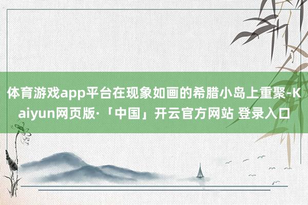 体育游戏app平台在现象如画的希腊小岛上重聚-Kaiyun网页版·「中国」开云官方网站 登录入口