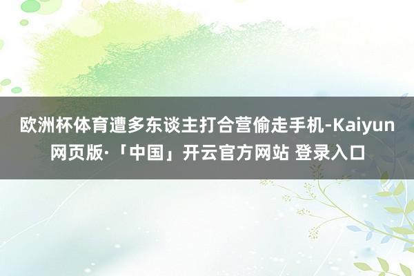 欧洲杯体育遭多东谈主打合营偷走手机-Kaiyun网页版·「中国」开云官方网站 登录入口