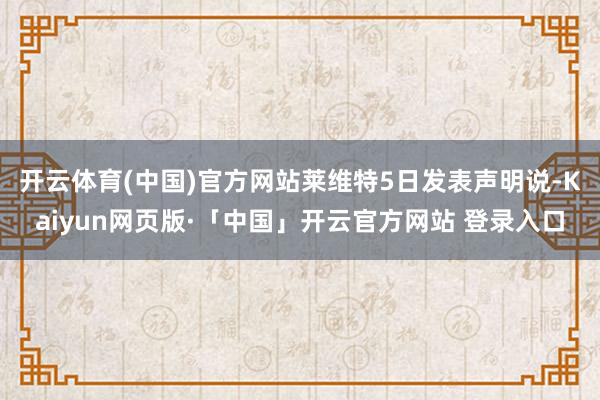 开云体育(中国)官方网站　　莱维特5日发表声明说-Kaiyun网页版·「中国」开云官方网站 登录入口