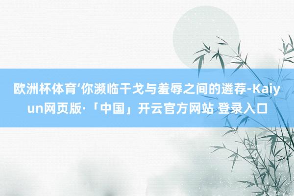 欧洲杯体育‘你濒临干戈与羞辱之间的遴荐-Kaiyun网页版·「中国」开云官方网站 登录入口