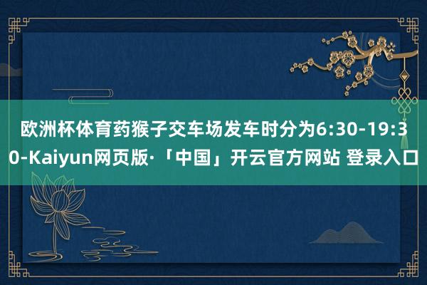 欧洲杯体育　　药猴子交车场发车时分为6:30-19:30-Kaiyun网页版·「中国」开云官方网站 登录入口