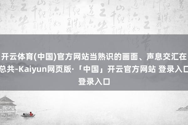 开云体育(中国)官方网站当熟识的画面、声息交汇在总共-Kaiyun网页版·「中国」开云官方网站 登录入口