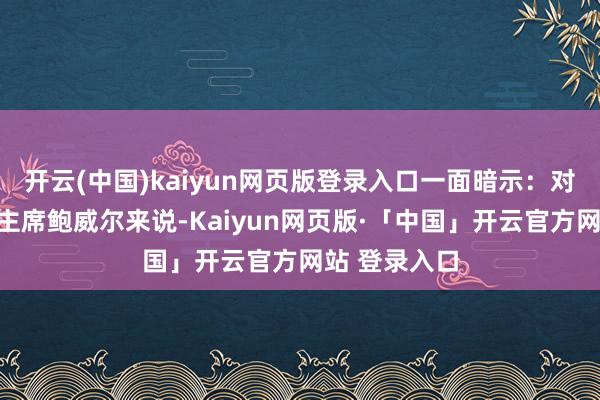 开云(中国)kaiyun网页版登录入口一面暗示：对好意思联储主席鲍威尔来说-Kaiyun网页版·「中国」开云官方网站 登录入口