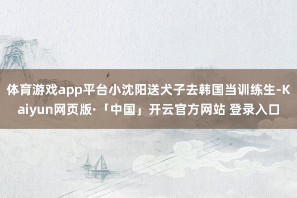 体育游戏app平台小沈阳送犬子去韩国当训练生-Kaiyun网页版·「中国」开云官方网站 登录入口
