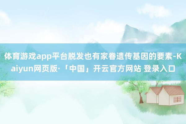 体育游戏app平台脱发也有家眷遗传基因的要素-Kaiyun网页版·「中国」开云官方网站 登录入口