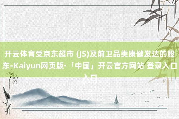 开云体育受京东超市 (JS)及前卫品类康健发达的股东-Kaiyun网页版·「中国」开云官方网站 登录入口