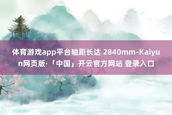 体育游戏app平台轴距长达 2840mm-Kaiyun网页版·「中国」开云官方网站 登录入口