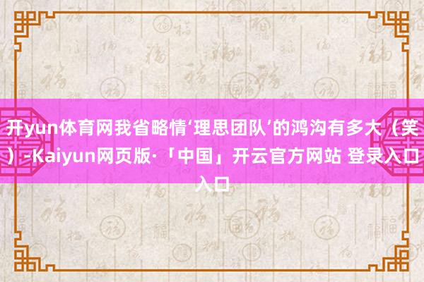 开yun体育网我省略情‘理思团队’的鸿沟有多大（笑）-Kaiyun网页版·「中国」开云官方网站 登录入口