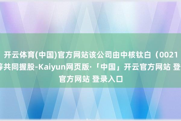 开云体育(中国)官方网站该公司由中核钛白（002145）等共同握股-Kaiyun网页版·「中国」开云官方网站 登录入口