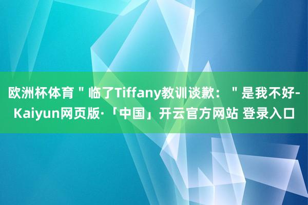 欧洲杯体育＂临了Tiffany教训谈歉：＂是我不好-Kaiyun网页版·「中国」开云官方网站 登录入口