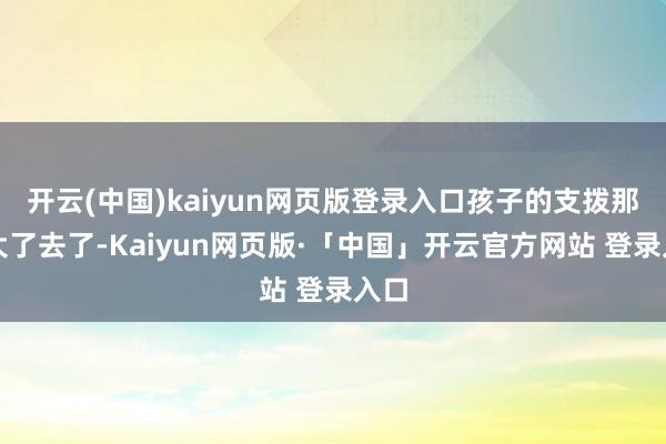 开云(中国)kaiyun网页版登录入口孩子的支拨那可大了去了-Kaiyun网页版·「中国」开云官方网站 登录入口